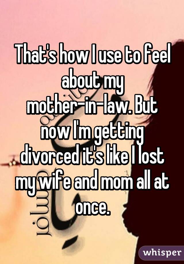 That's how I use to feel about my mother-in-law. But now I'm getting divorced it's like I lost my wife and mom all at once.