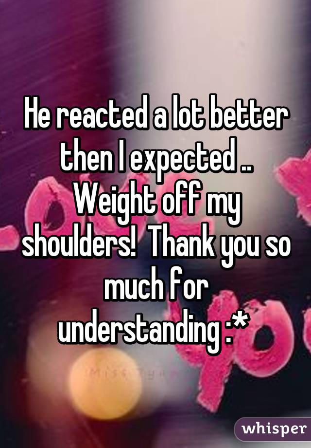 He reacted a lot better then I expected .. Weight off my shoulders!  Thank you so much for understanding :* 