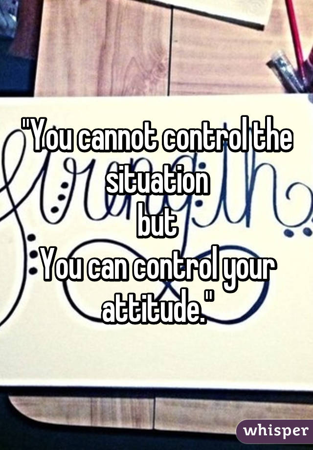 "You cannot control the situation
but
You can control your attitude."