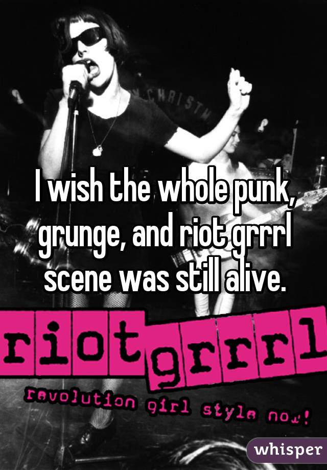 I wish the whole punk, grunge, and riot grrrl scene was still alive.