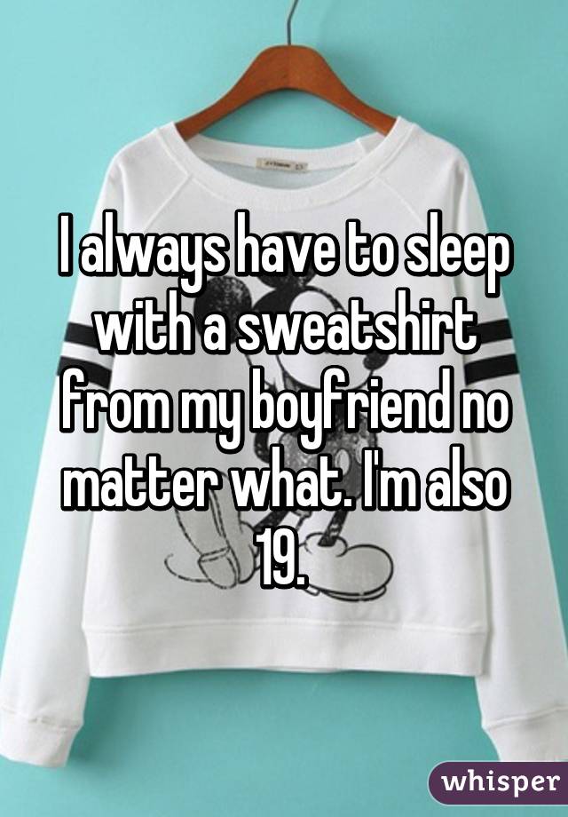 I always have to sleep with a sweatshirt from my boyfriend no matter what. I'm also 19. 