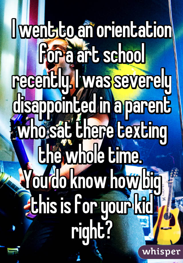 I went to an orientation for a art school recently. I was severely disappointed in a parent who sat there texting the whole time. 
You do know how big this is for your kid right?