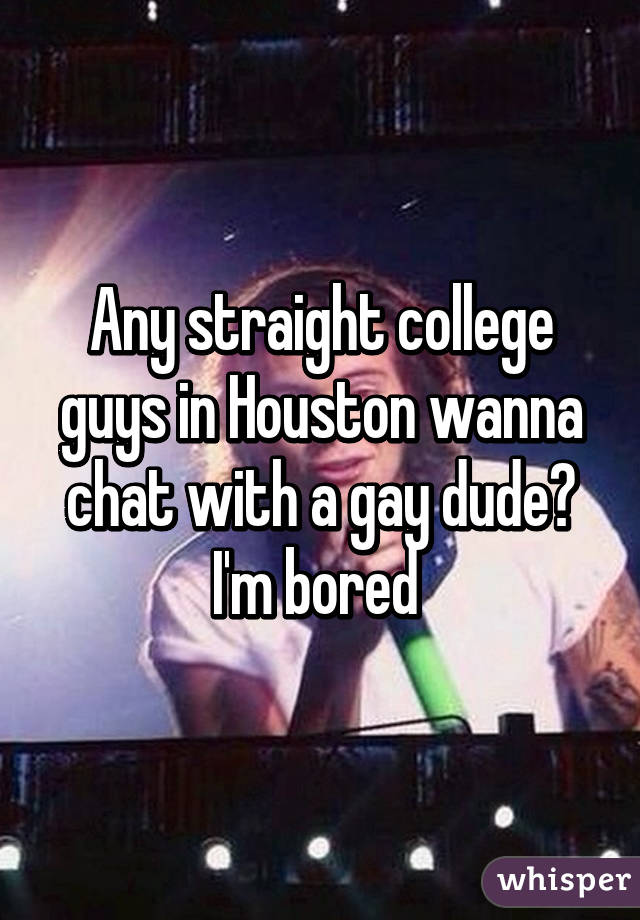 Any straight college guys in Houston wanna chat with a gay dude? I'm bored 