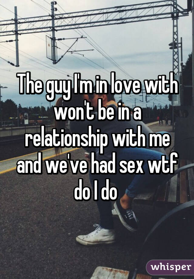 The guy I'm in love with won't be in a relationship with me and we've had sex wtf do I do 