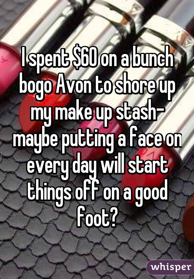 I spent $60 on a bunch bogo Avon to shore up my make up stash- maybe putting a face on every day will start things off on a good foot?