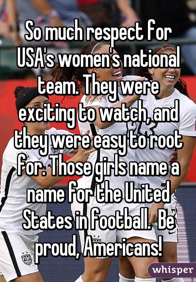 So much respect for USA's women's national team. They were exciting to watch, and they were easy to root for. Those girls name a name for the United States in football.  Be proud, Americans!