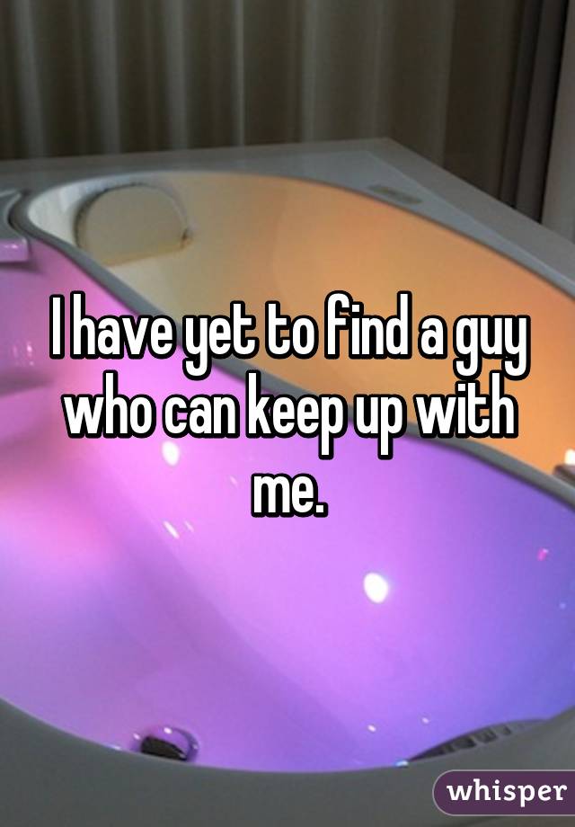 I have yet to find a guy who can keep up with me.