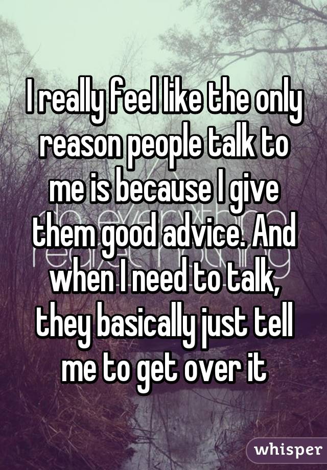 I really feel like the only reason people talk to me is because I give them good advice. And when I need to talk, they basically just tell me to get over it