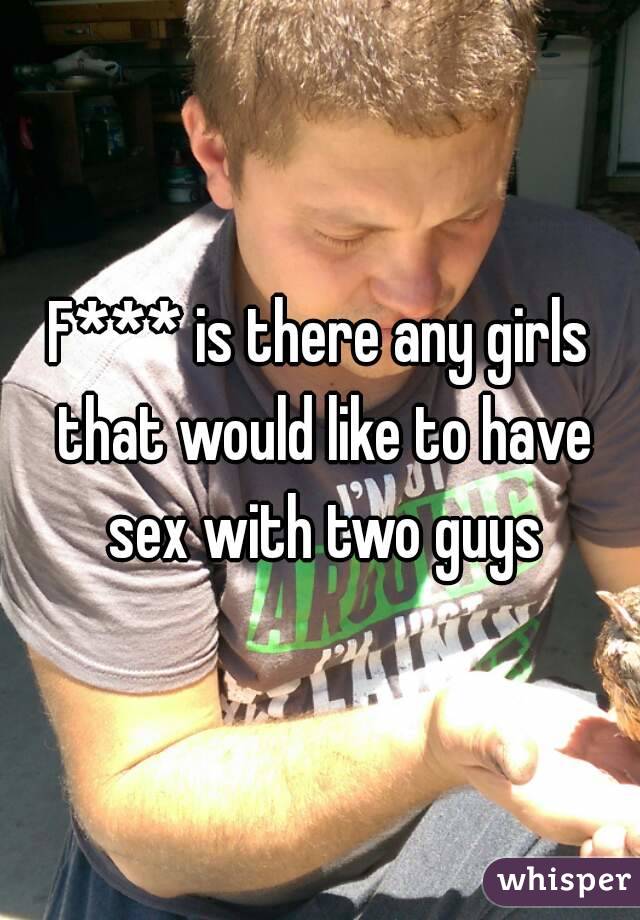 F*** is there any girls that would like to have sex with two guys