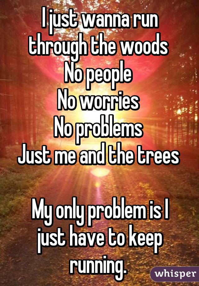 I just wanna run through the woods 
No people 
No worries 
No problems 
Just me and the trees 

My only problem is I just have to keep running. 