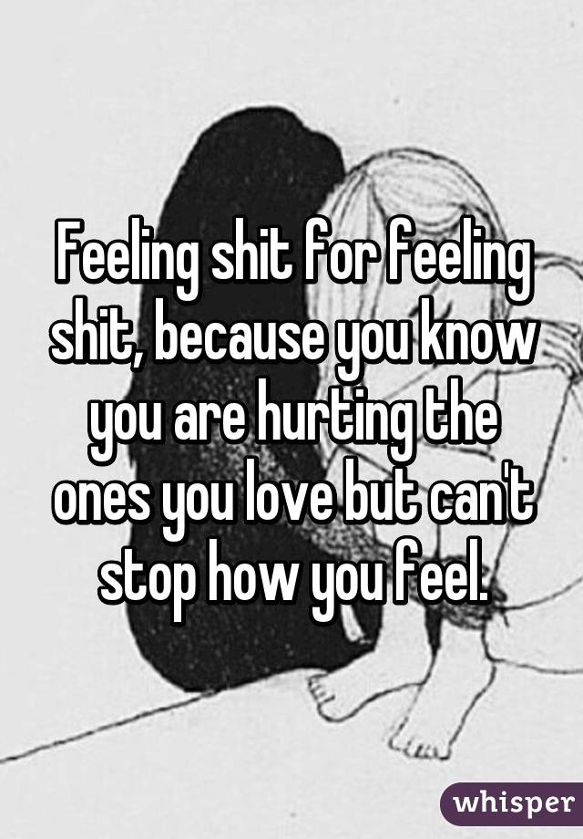 Feeling shit for feeling shit, because you know you are hurting the ones you love but can't stop how you feel.