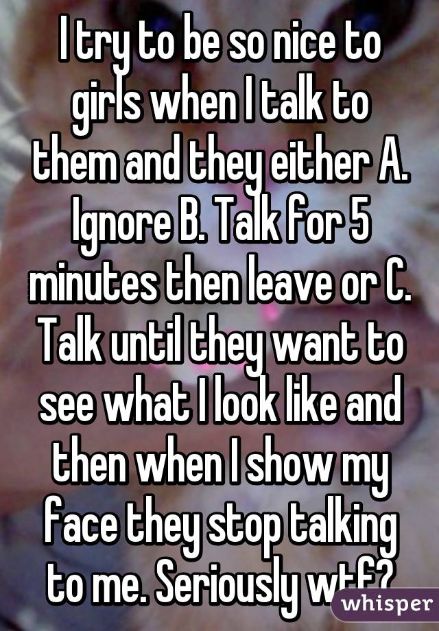 I try to be so nice to girls when I talk to them and they either A. Ignore B. Talk for 5 minutes then leave or C. Talk until they want to see what I look like and then when I show my face they stop talking to me. Seriously wtf?