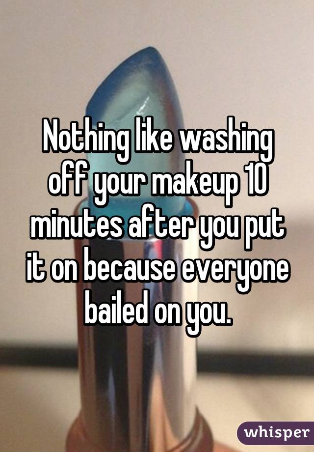 Nothing like washing off your makeup 10 minutes after you put it on because everyone bailed on you.