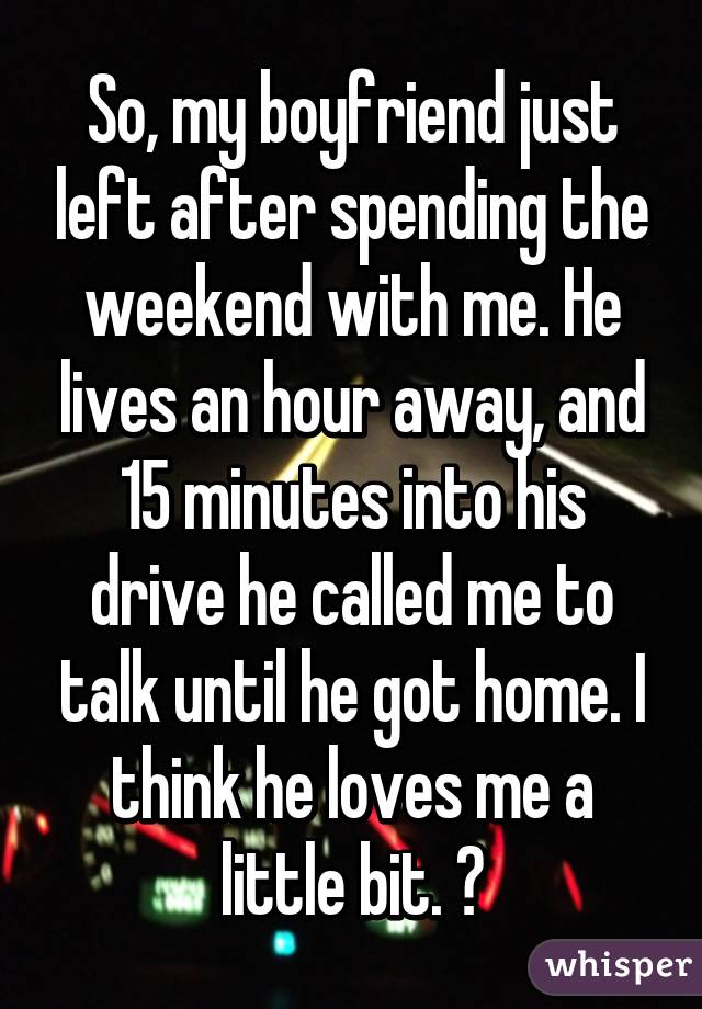 So, my boyfriend just left after spending the weekend with me. He lives an hour away, and 15 minutes into his drive he called me to talk until he got home. I think he loves me a little bit. 😘