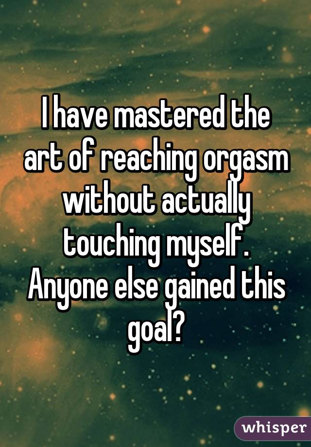 I have mastered the art of reaching orgasm without actually touching myself. Anyone else gained this goal?