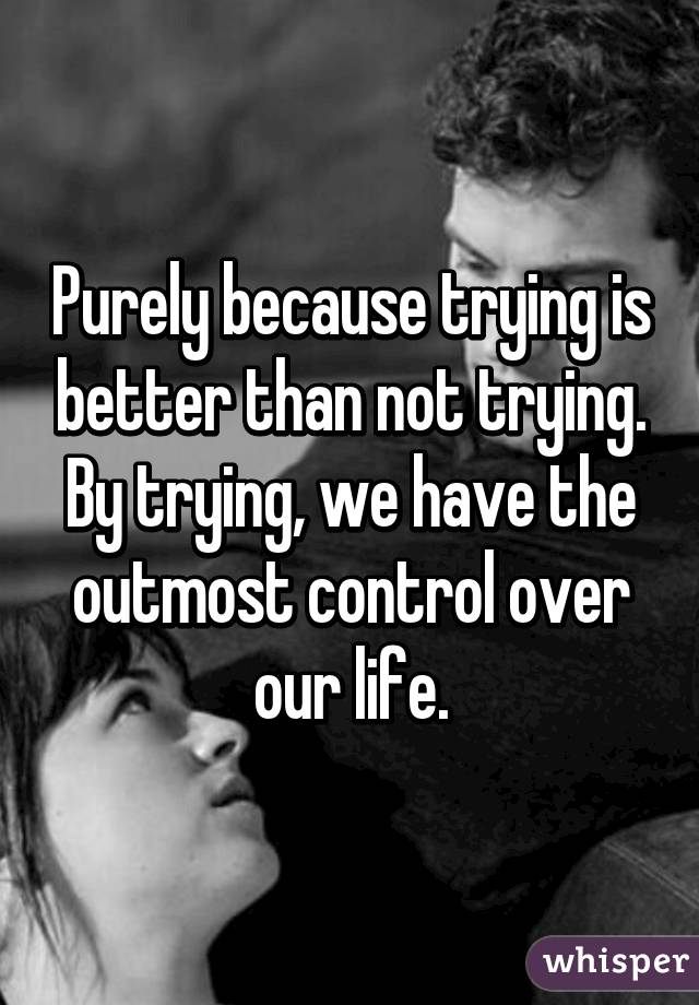 Purely because trying is better than not trying.
By trying, we have the outmost control over our life.