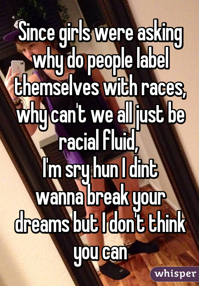 Since girls were asking why do people label themselves with races, why can't we all just be racial fluid, 
I'm sry hun I dint wanna break your dreams but I don't think you can