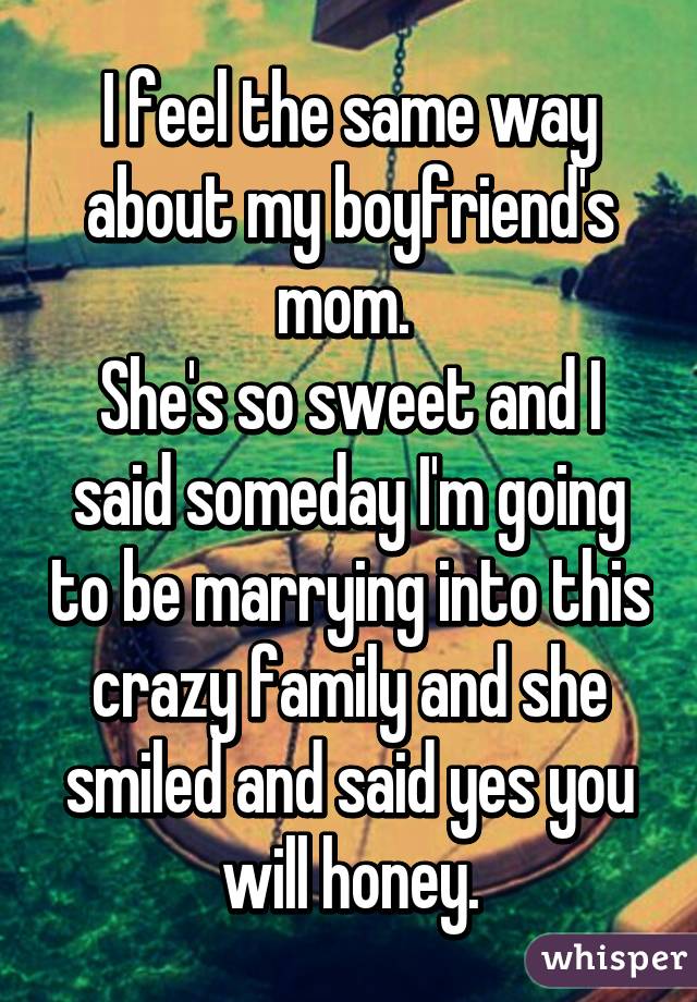 I feel the same way about my boyfriend's mom. 
She's so sweet and I said someday I'm going to be marrying into this crazy family and she smiled and said yes you will honey.