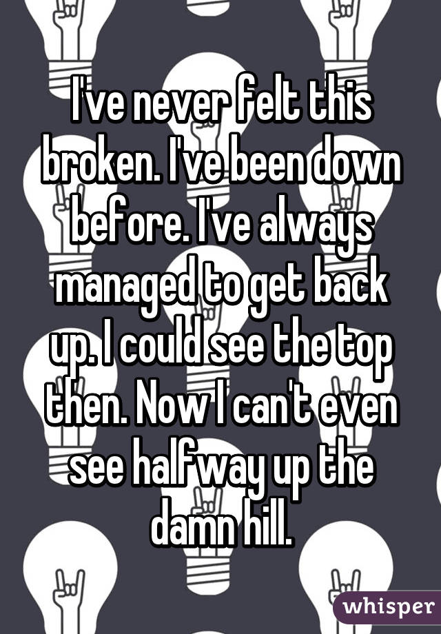 I've never felt this broken. I've been down before. I've always managed to get back up. I could see the top then. Now I can't even see halfway up the damn hill.