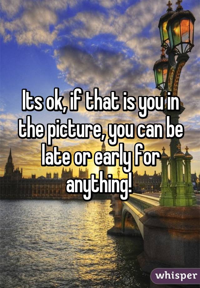 Its ok, if that is you in the picture, you can be late or early for anything! 