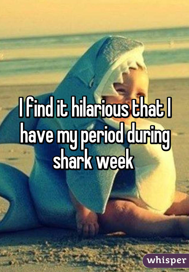 I find it hilarious that I have my period during shark week 