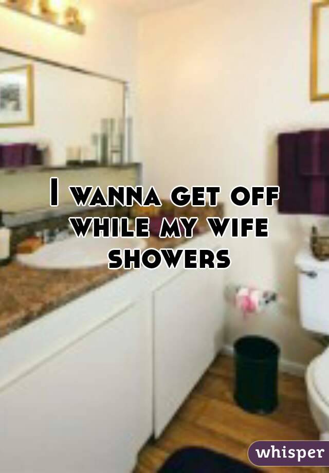 I wanna get off while my wife showers
