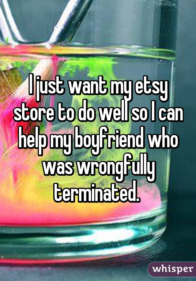 I just want my etsy store to do well so I can help my boyfriend who was wrongfully terminated. 