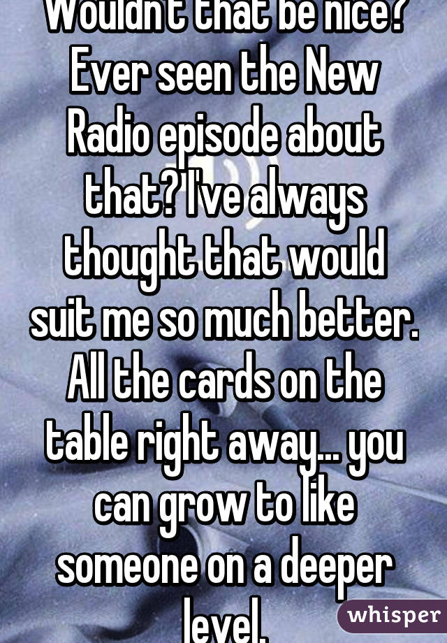 Wouldn't that be nice? Ever seen the New Radio episode about that? I've always thought that would suit me so much better. All the cards on the table right away... you can grow to like someone on a deeper level.