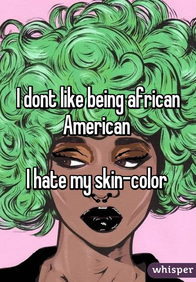 I dont like being african American 

I hate my skin-color 