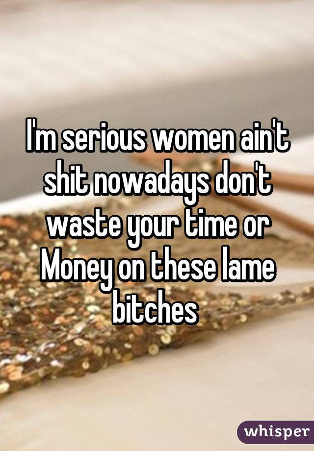 I'm serious women ain't shit nowadays don't waste your time or Money on these lame bitches 