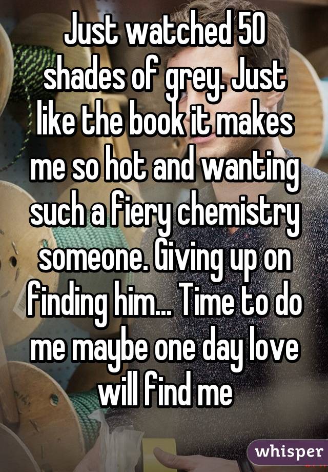 Just watched 50 shades of grey. Just like the book it makes me so hot and wanting such a fiery chemistry someone. Giving up on finding him... Time to do me maybe one day love will find me
