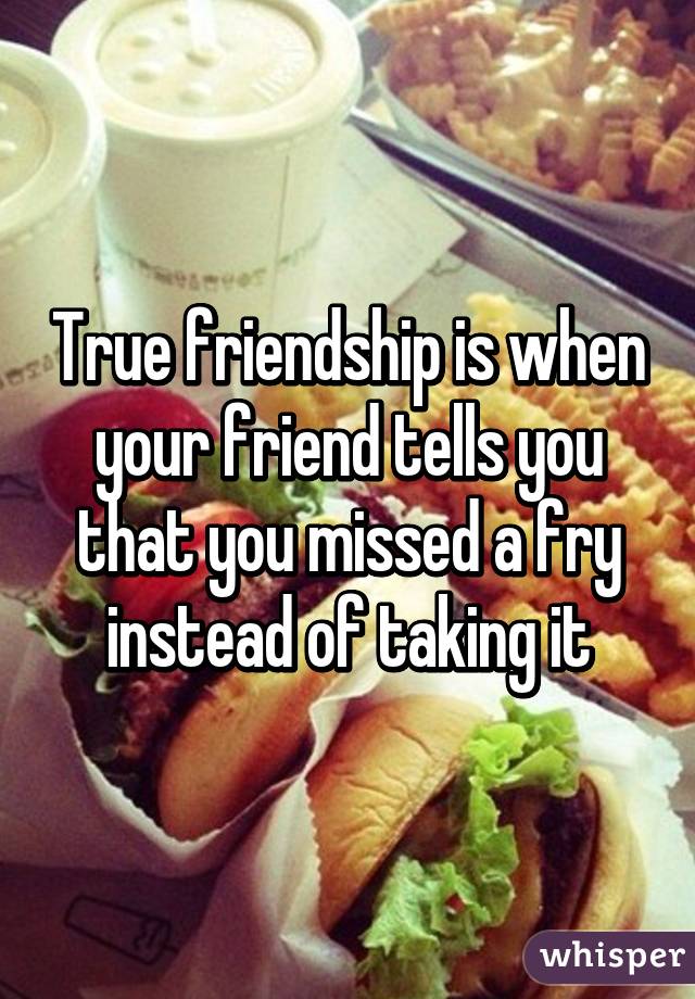 True friendship is when your friend tells you that you missed a fry instead of taking it