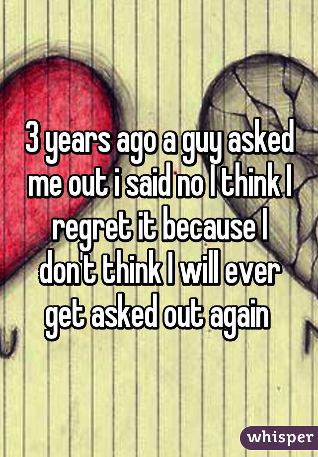 3 years ago a guy asked me out i said no I think I regret it because I don't think I will ever get asked out again 