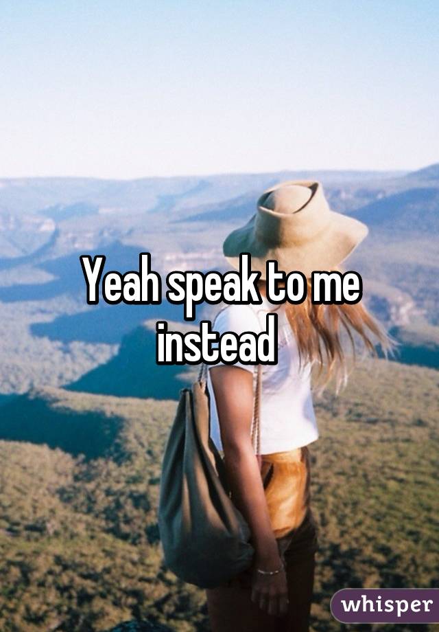 Yeah speak to me instead 