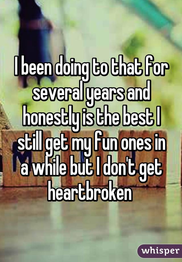 I been doing to that for several years and honestly is the best I still get my fun ones in a while but I don't get heartbroken 