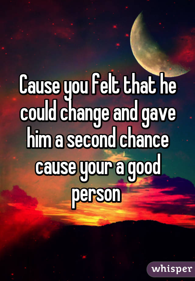 Cause you felt that he could change and gave him a second chance cause your a good person 