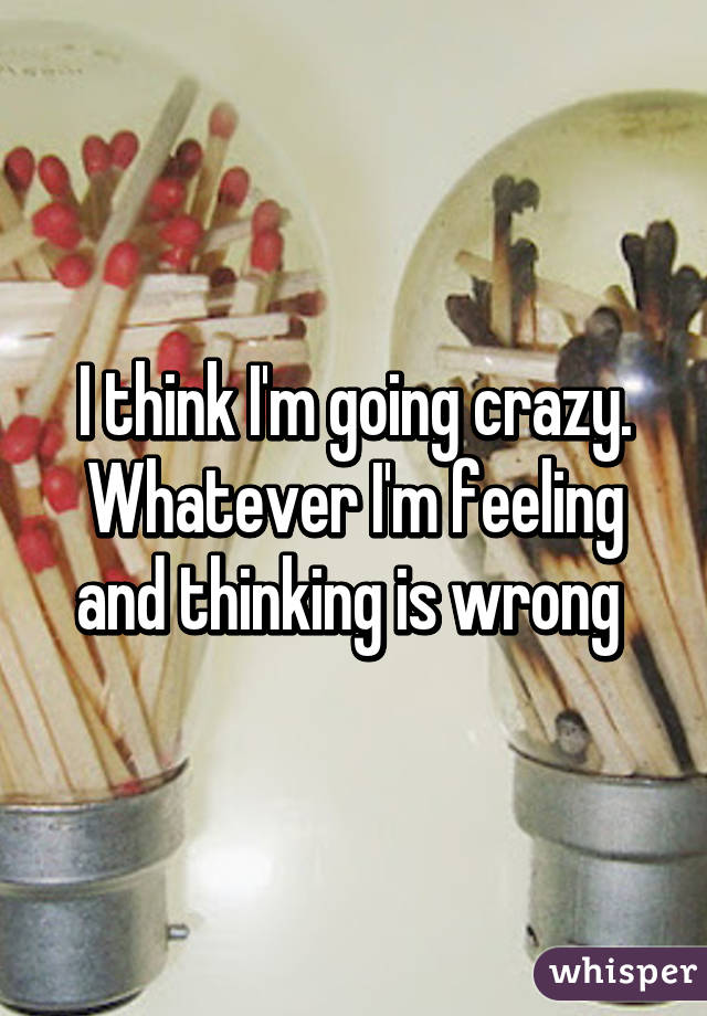 I think I'm going crazy. Whatever I'm feeling and thinking is wrong 