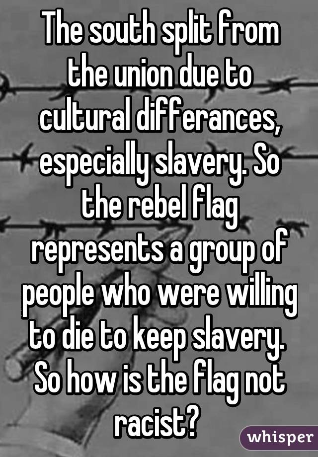 The south split from the union due to cultural differances, especially slavery. So the rebel flag represents a group of people who were willing to die to keep slavery. 
So how is the flag not racist? 