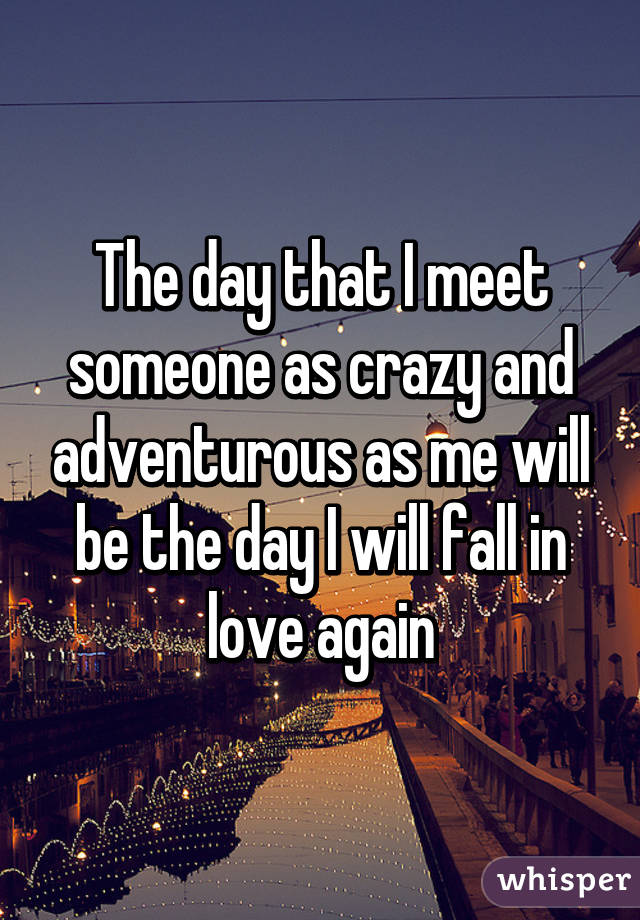 The day that I meet someone as crazy and adventurous as me will be the day I will fall in love again