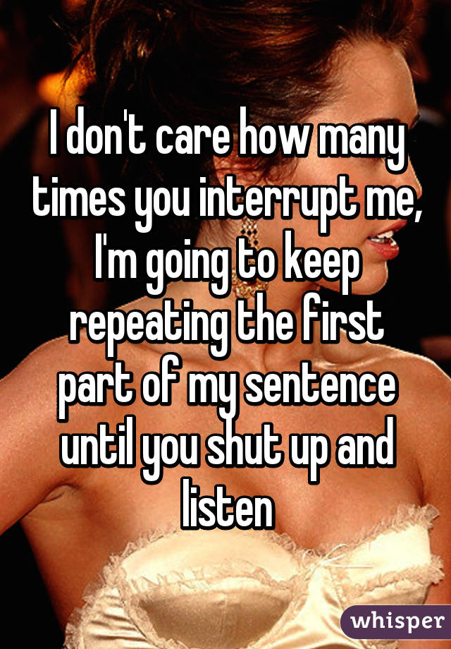 I don't care how many times you interrupt me, I'm going to keep repeating the first part of my sentence until you shut up and listen