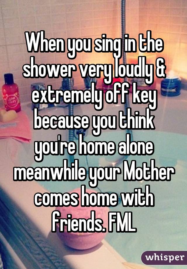 When you sing in the shower very loudly & extremely off key because you think you're home alone meanwhile your Mother comes home with friends. FML