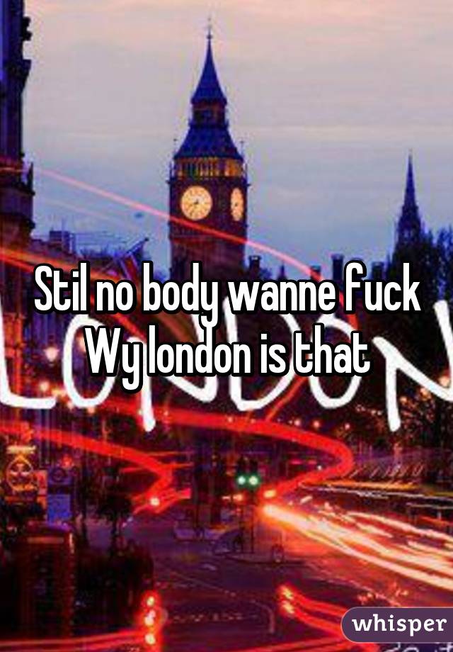 Stil no body wanne fuck Wy london is that