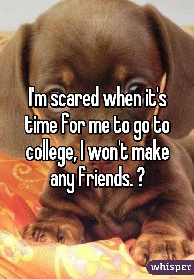 I'm scared when it's time for me to go to college, I won't make any friends. 😐