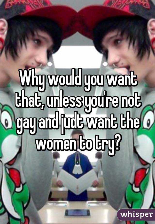 Why would you want that, unless you're not gay and judt want the women to try?