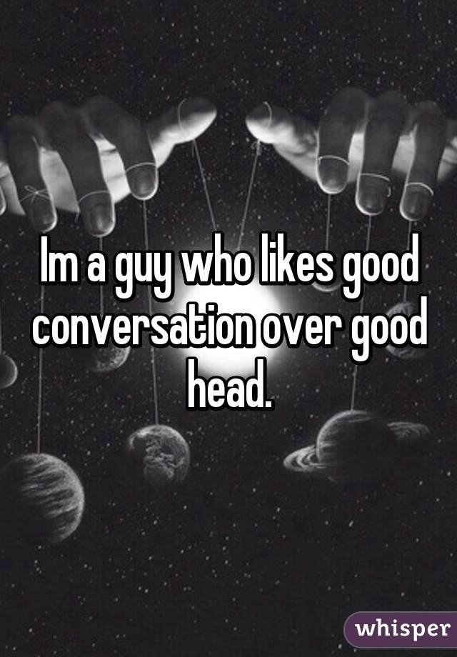 Im a guy who likes good conversation over good head.