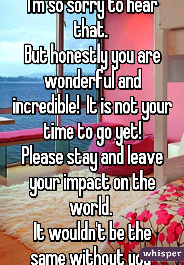 I'm so sorry to hear that. 
But honestly you are wonderful and incredible!  It is not your time to go yet!
Please stay and leave your impact on the world. 
It wouldn't be the same without you 