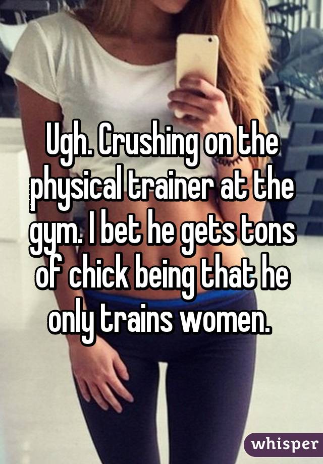 Ugh. Crushing on the physical trainer at the gym. I bet he gets tons of chick being that he only trains women. 