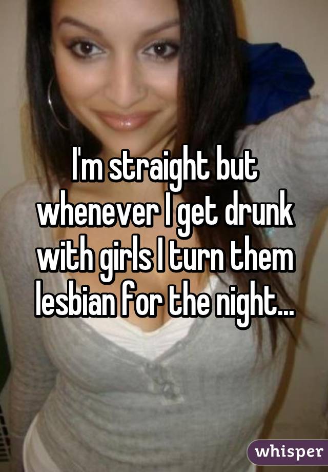 I'm straight but whenever I get drunk with girls I turn them lesbian for the night...