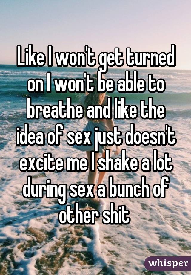 Like I won't get turned on I won't be able to breathe and like the idea of sex just doesn't excite me I shake a lot during sex a bunch of other shit 