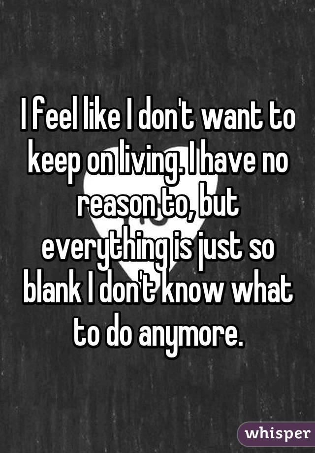 I feel like I don't want to keep on living. I have no reason to, but everything is just so blank I don't know what to do anymore.